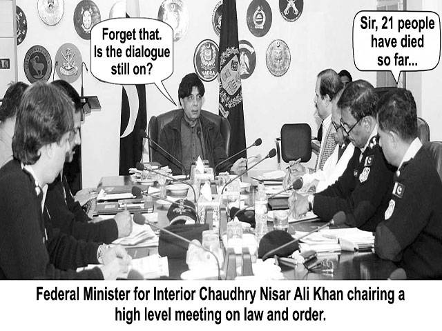 Forget that, Is the dialogue still on? Sir, 21 people have died so far...... Federal Minister for Interior Chaudhry Nisar Ali Khan chairing a high level meeting on law and order.